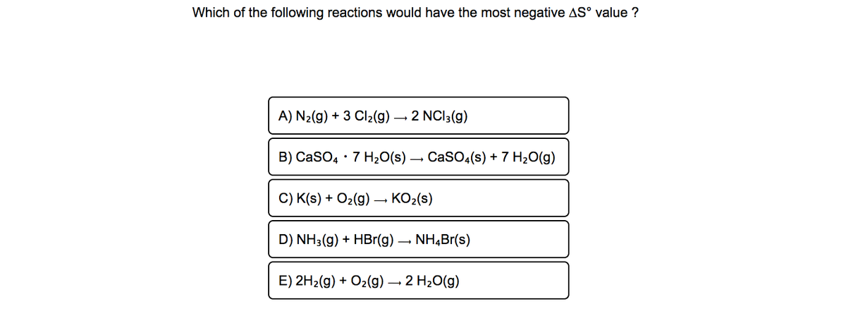 Which of the following reactions would have the most negative AS° value ?
A) N2(g) + 3 Cl2(g)
2 NCI3(g)
B) CaSO4 •
7 H20(s)
CaSO.(s) + 7 H20(g)
C) K(s) + O2(g) – KO2(s)
D) NH3(g) + HBr(g) - NH,Br(s)
E) 2H2(g) + O2(g) – 2 H20(g)
