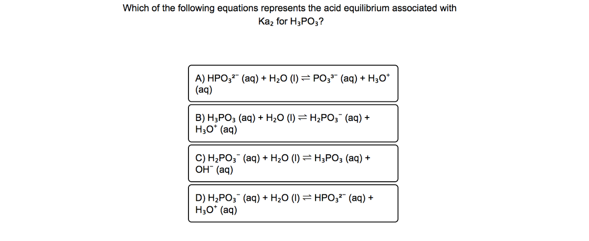 Which of the following equations represents the acid equilibrium associated with
Каz for HPO3?
A) HPO32" (aq) + H2O (I) = PO;3" (aq) + H30*
(aq)
B) H3PO3 (aq) + H2O (I) = H2PO3 (aq) +
H30* (aq)
C) H2PO; (aq) + H20 (1) = H;PO3 (aq) +
Он (ад)
D) H2PO; (aq) + H20 (1) = HPO;²" (aq) +
H30* (aq)
