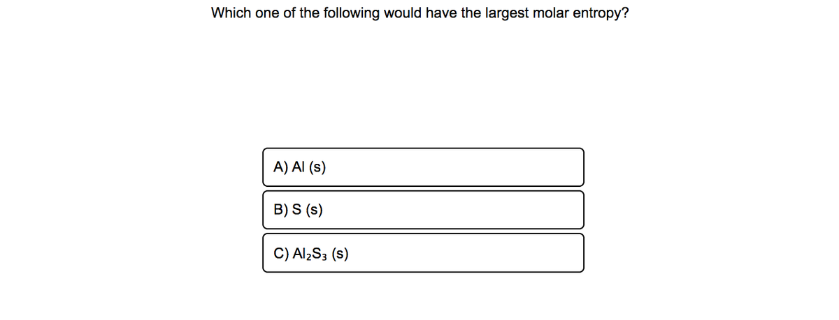 Which one of the following would have the largest molar entropy?
A) Al (s)
B) S (s)
C) Al¿S3 (s)

