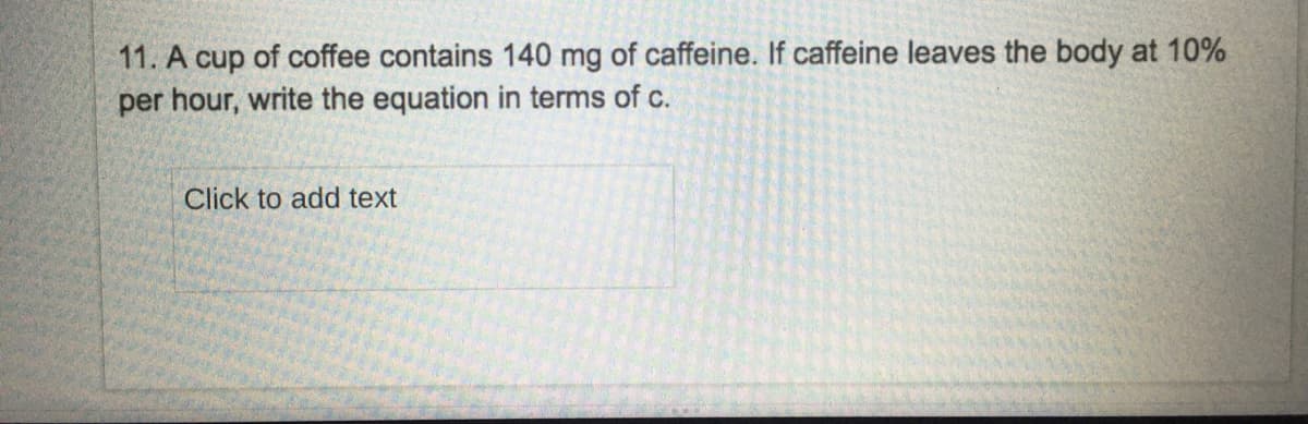 11. A cup of coffee contains 140 mg of caffeine. If caffeine leaves the body at 10%
per hour, write the equation in terms of c.
Click to add text
