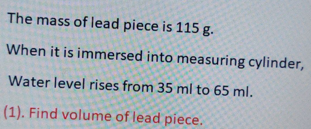 The mass of lead piece is 115 g.
When it is immersed into measuring cylinder,
Water level rises from 35 ml to 65 ml.
(1). Find volume of lead piece.