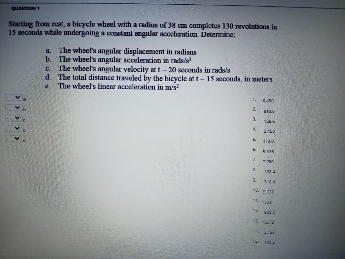 QUESTION 1
Starting from rest, a bicycle wheel with a radius of 38 cm completes 130 revolutions in
15 seconds while undergoing a constant angular acceleration. Determine;
6
<< <
> >
3
H
0
a. The wheel's angular displacement in radians
The wheel's angular acceleration in rads/s²
b.
C
The wheel's angular velocity at t=20 seconds in rads/s
d. The total distance traveled by the bicycle at t = 15 seconds, in meters
The wheel's linear acceleration in m/s²
2
3.
4
6.
M
6.450
816.8
128.6
3.450
473.0
5.836
7 2.80
168.4
310.4
928.2
18. 12.73