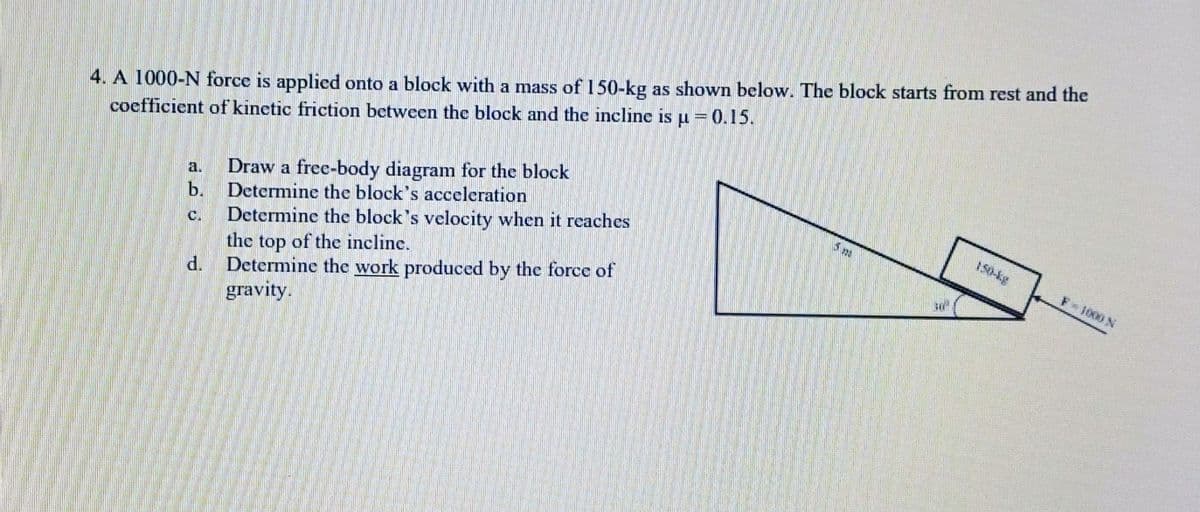 4. A 1000-N force is applied onto a block with a mass of 150-kg as shown below. The block starts from rest and the
coefficient of kinetic friction between the block and the incline is µ = 0.15.
b.
d.
Draw a free-body diagram for the block
Determine the block's acceleration
Determine the block's velocity when it reaches
the top of the incline.
Determine the work produced by the force of
gravity.
F-1000 N