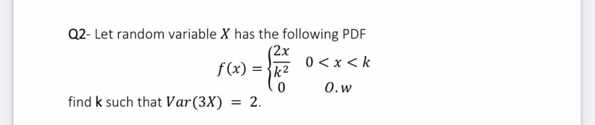 Q2- Let random variable X has the following PDF
2х
0 < x < k
f (x) = {k2
О.w
find k such that Var(3X)
= 2.
