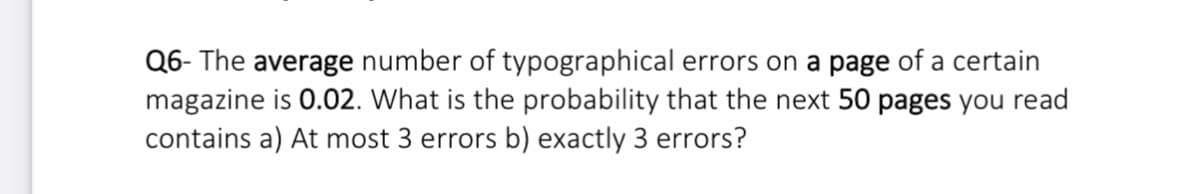 Q6- The average number of typographical errors on a page of a certain
magazine is 0.02. What is the probability that the next 50 pages you read
contains a) At most 3 errors b) exactly 3 errors?
