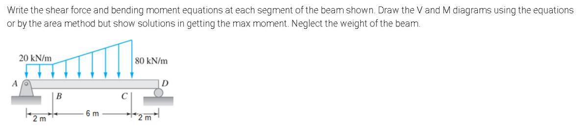 Write the shear force and bending moment equations at each segment of the beam shown. Draw the V and M diagrams using the equations
or by the area method but show solutions in getting the max moment. Neglect the weight of the beam.
20 kN/m
80 kN/m
D
|B
C
6 m
2 m
