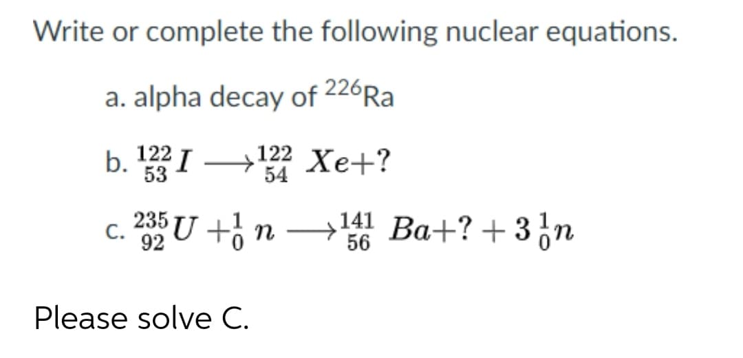 Write or complete the following nuclear equations.
a. alpha decay of 226Ra
b. I → Xe+?
122 Xe+?
54
53
c. 2U +¿ n → Ba+? + 3,n
141 Ba+? + 3n
56
С.
Please solve C.
