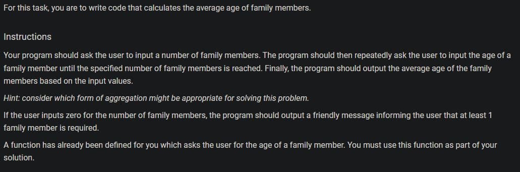 For this task, you are to write code that calculates the average age of family members.
Instructions
Your program should ask the user to input a number of family members. The program should then repeatedly ask the user to input the age of a
family member until the specified number of family members is reached. Finally, the program should output the average age of the family
members based on the input values.
Hint: consider which form of aggregation might be appropriate for solving this problem.
If the user inputs zero for the number of family members, the program should output a friendly message informing the user that at least 1
family member is required.
A function has already been defined for you which asks the user for the age of a family member. You must use this function as part of your
solution.
