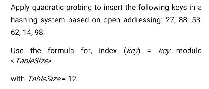 Apply quadratic probing to insert the following keys in a
hashing system based on open addressing: 27, 88, 53,
62, 14, 98.
Use the formula for, index (key)
< TableSize>
key modulo
%3D
with TableSize = 12.

