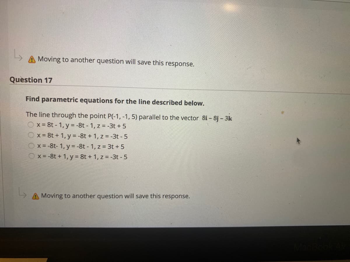 A Moving to another question will save this response.
Question 17
Find parametric equations for the line described below.
The line through the point P(-1, -1, 5) parallel to the vector Si - 8j- 3k
Ox = 8t - 1, y = -8t - 1, z = -3t +5
X = 8t + 1, y = -8t + 1, z = -3t - 5
Ox = -8t- 1, y = -8t - 1, z = 3t + 5
Ox=-8t + 1, y 8t + 1, z = -3t - 5
A Moving to another question will save this response.
