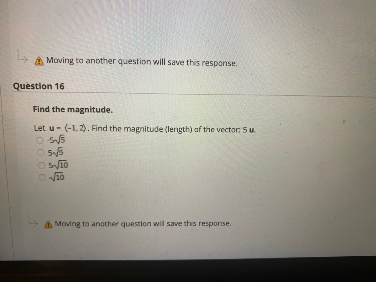A Moving to another question will save this response.
Question 16
Find the magnitude.
Let u = (-1, 2). Find the magnitude (length) of the vector: 5 u.
-55
55
510
V10
Moving to another question will save this response.
