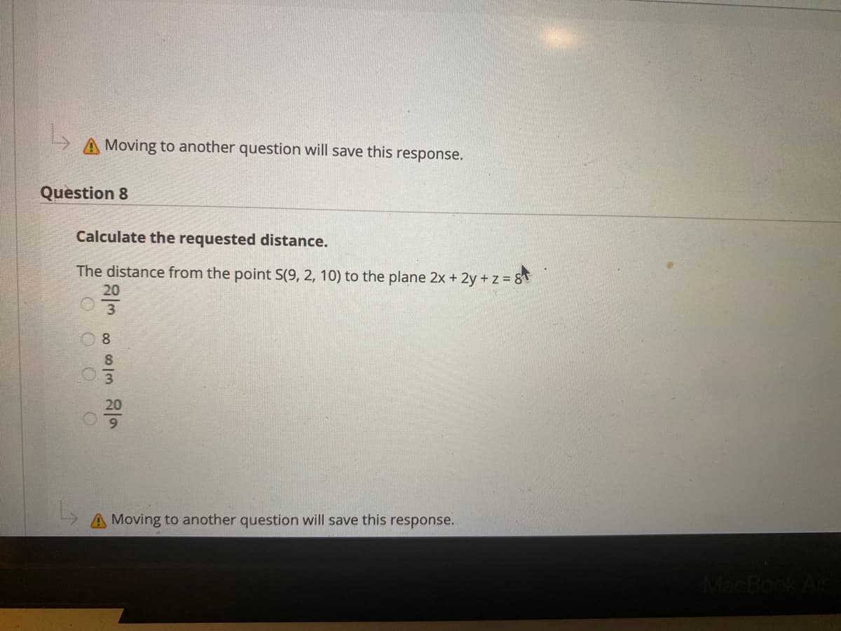 Moving to another question will save this response.
Question 8
Calculate the requested distance.
The distance from the point S(9, 2, 10) to the plane 2x + 2y+ z 8
20
8.
20
A Moving to another question will save this response.
MacB
