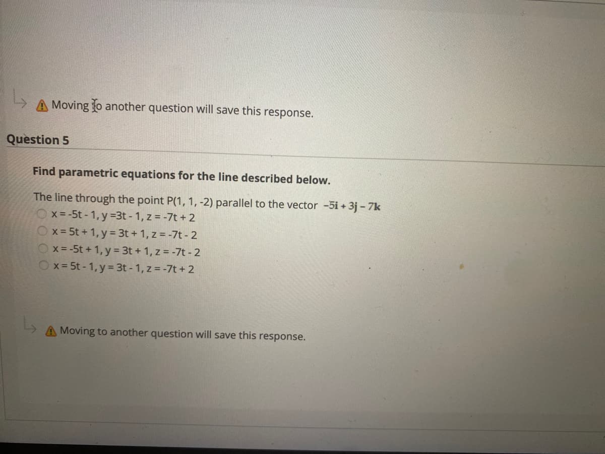 A Moving o another question will save this response.
Question 5
Find parametric equations for the line described below.
The line through the point P(1, 1, -2) parallel to the vector -5i + 3j - 7k
x- -5t - 1, y =3t - 1, z = -7t + 2
Ox=5t + 1, y = 3t + 1, z = -7t - 2
x= -5t + 1, y = 3t + 1, z = -7t - 2
Ox= 5t - 1, y= 3t - 1, z = -7t + 2
Moving to another question will save this response.
