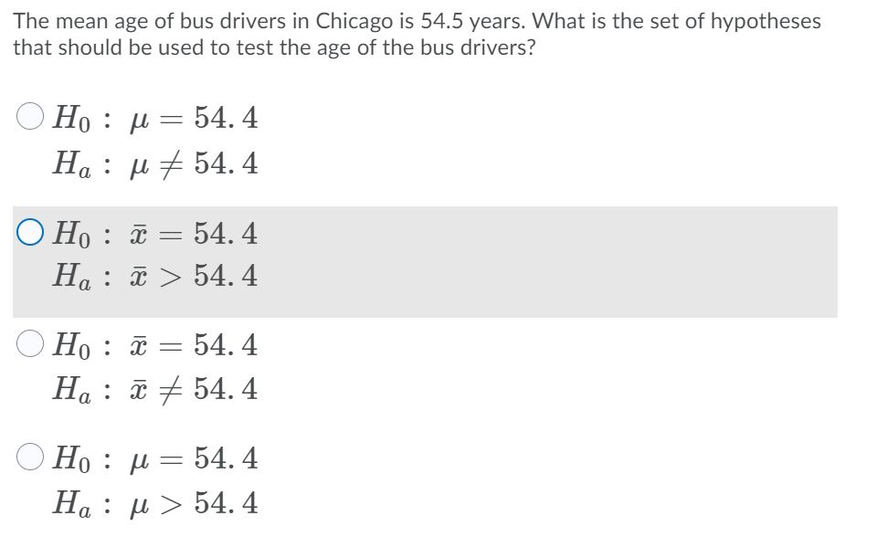 The mean age of bus drivers in Chicago is 54.5 years. What is the set of hypotheses
that should be used to test the age of the bus drivers?
Ho : µ = 54. 4
: μ 54.4
O Ho : ã = 54. 4
Ha : ã > 54. 4
Но : х — 54. 4
Ha : ữ + 54. 4
Ho: μ 54.4
H : μ> 54.4
