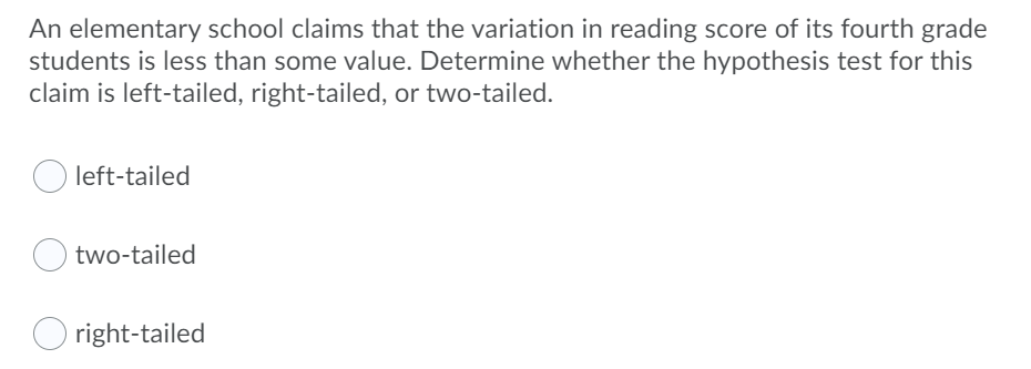 An elementary school claims that the variation in reading score of its fourth grade
students is less than some value. Determine whether the hypothesis test for this
claim is left-tailed, right-tailed, or two-tailed.
left-tailed
two-tailed
O right-tailed
