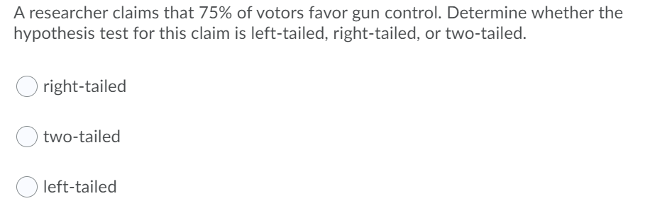 A researcher claims that 75% of votors favor gun control. Determine whether the
hypothesis test for this claim is left-tailed, right-tailed, or two-tailed.
right-tailed
two-tailed
left-tailed

