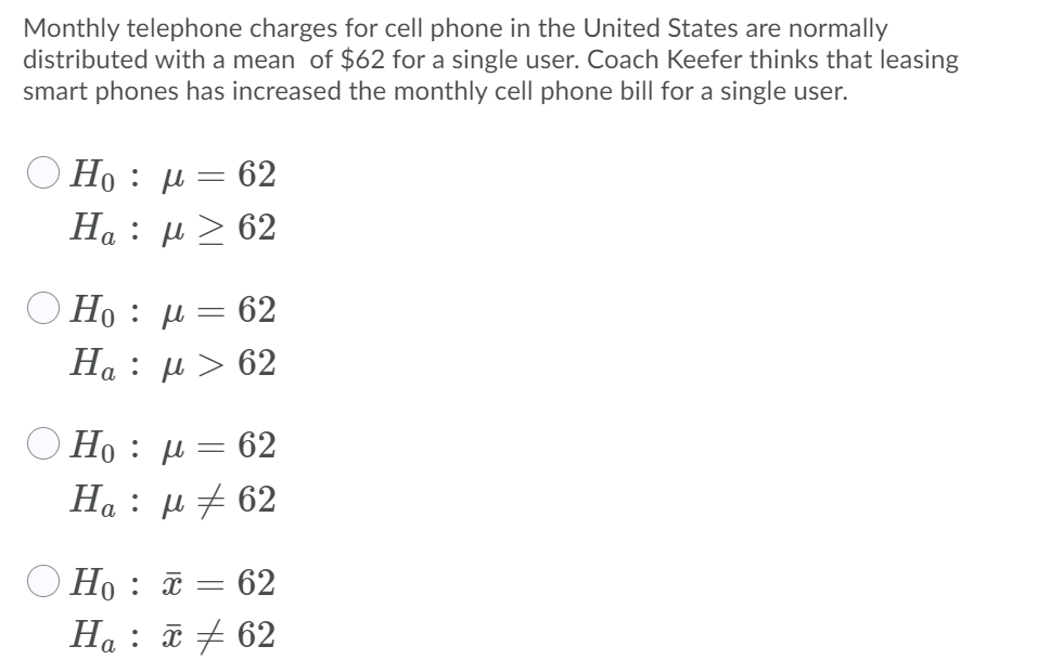Monthly telephone charges for cell phone in the United States are normally
distributed with a mean of $62 for a single user. Coach Keefer thinks that leasing
smart phones has increased the monthly cell phone bill for a single user.
H: μ- 62
H : μ 62
O Ho : µ= 62
H : μ> 62
O Ho : µ=
62
H : μ 62
a
O Ho :
62
Ha : ữ + 62

