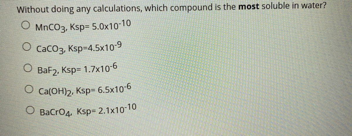 Without doing any calculations, which compound is the most soluble in water?
O MNCO3, Ksp= 5.0x10-10
O Caco3, Ksp=4.5x10-9
O BaF2, Ksp= 1.7x10-6
O Ca(OH)2, Ksp= 6.5x10-6
BaCro4, Ksp= 2.1x10-10
