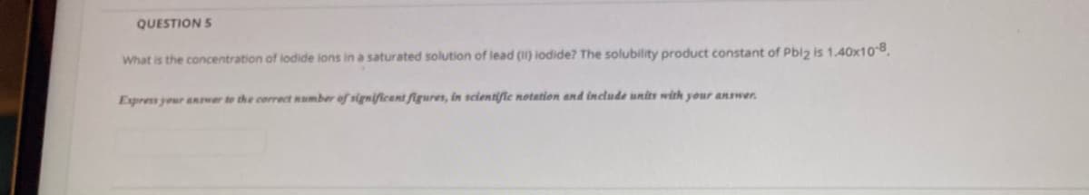 QUESTION S
What is the concentration of lodide ions in a saturated solution of lead (II) iodide? The solubility product constant of Pbiz is 1.40x10-8.
Express your aRwer to the correct number of significant figures, in scientific notation and include units with your answer.
