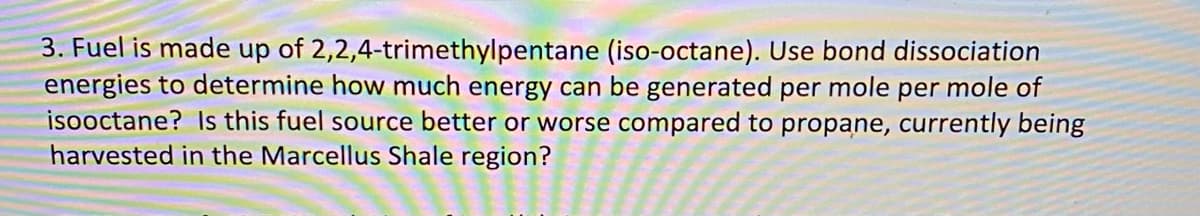 3. Fuel is made up of 2,2,4-trimethylpentane (iso-octane). Use bond dissociation
energies to determine how much energy can be generated per mole per mole of
isooctane? Is this fuel source better or worse compared to propane, currently being
harvested in the Marcellus Shale region?
