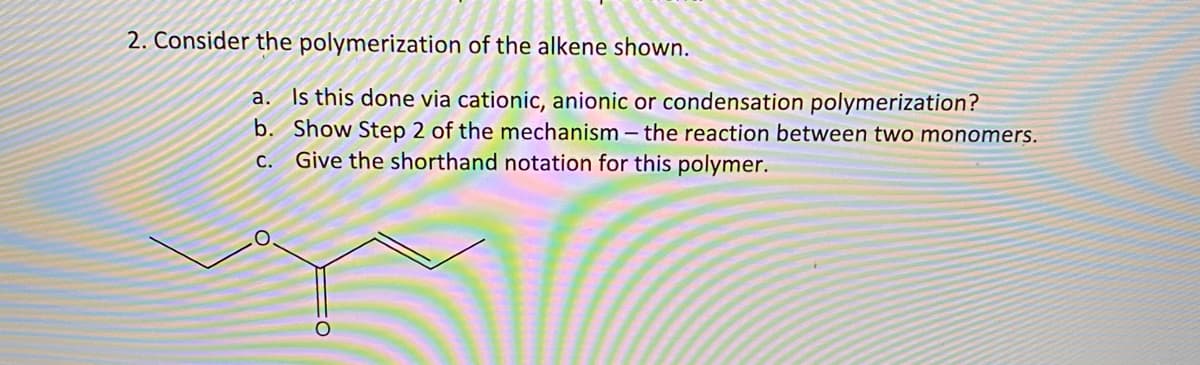 2. Consider the polymerization of the alkene shown.
a. Is this done via cationic, anionic or condensation polymerization?
b. Show Step 2 of the mechanism – the reaction between two monomers.
c. Give the shorthand notation for this polymer.
