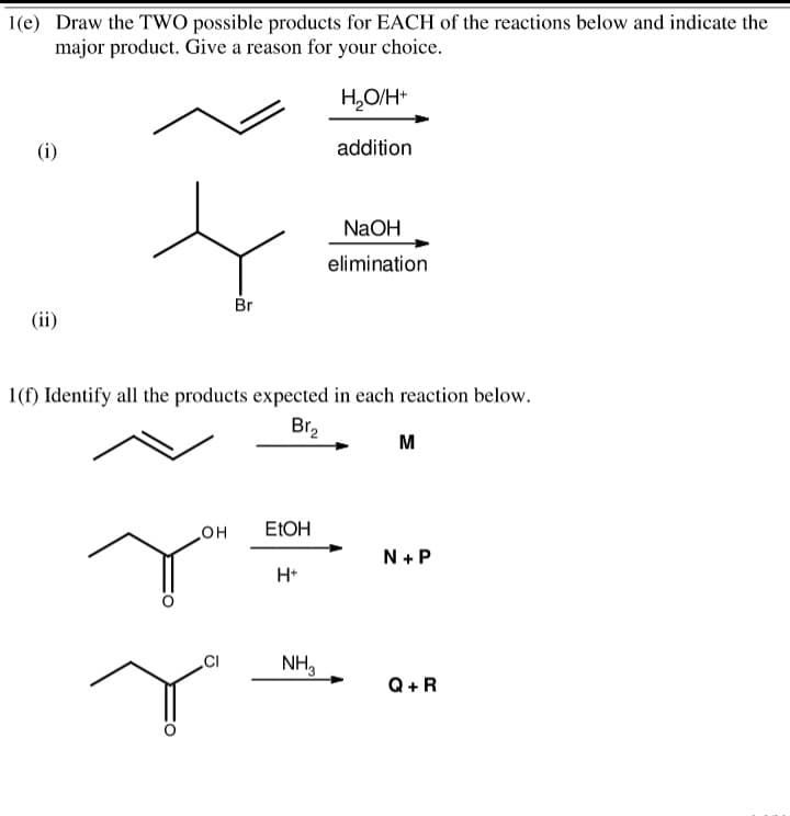 1(e) Draw the TWO possible products for EACH of the reactions below and indicate the
major product. Give a reason for your choice.
H,O/H+
(i)
addition
NaOH
elimination
Br
(ii)
1(f) Identify all the products expected in each reaction below.
Br,
M
ELOH
но
N + P
H*
NH,
Q+R
