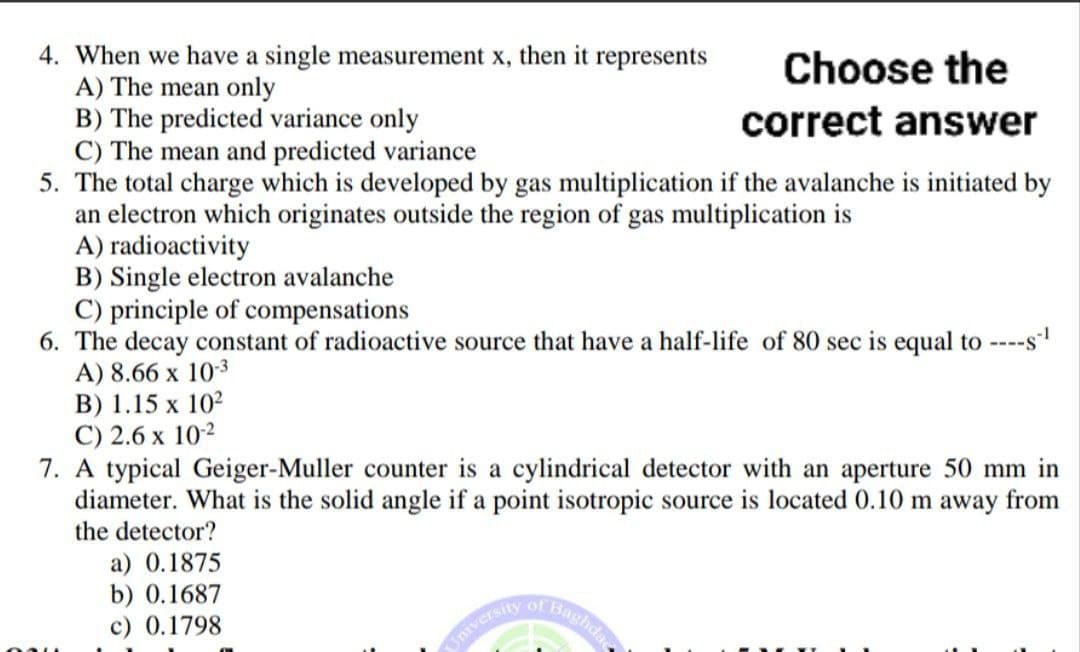 4. When we have a single measurement x, then it represents
A) The mean only
B) The predicted variance only
C) The mean and predicted variance
5. The total charge which is developed by gas multiplication if the avalanche is initiated by
an electron which originates outside the region of gas multiplication is
A) radioactivity
B) Single electron avalanche
C) principle of compensations
6. The decay constant of radioactive source that have a half-life of 80 sec is equal to ----s-¹
A) 8.66 x 10-3
B) 1.15 x 10²
C) 2.6 x 10-2
7. A typical Geiger-Muller counter is a cylindrical detector with an aperture 50 mm in
diameter. What is the solid angle if a point isotropic source is located 0.10 m away from
the detector?
a) 0.1875
b) 0.1687
c) 0.1798
of
Choose the
correct answer
University
Baghda