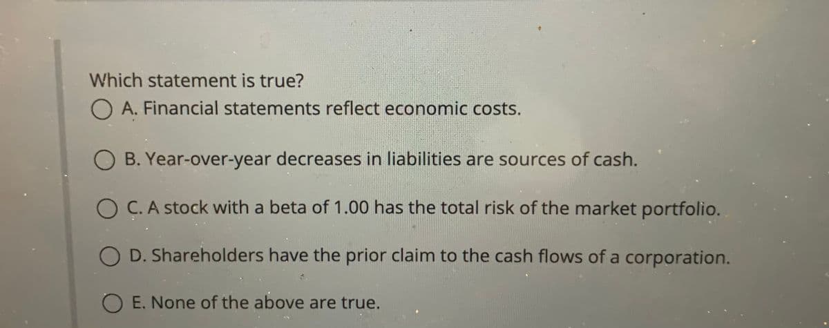 Which statement is true?
O A. Financial statements reflect economic costs.
O B. Year-over-year decreases in liabilities are sources of cash.
O C. A stock with a beta of 1.00 has the total risk of the market portfolio.
O D. Shareholders have the prior claim to the cash flows of a corporation.
O E. None of the above are true.

