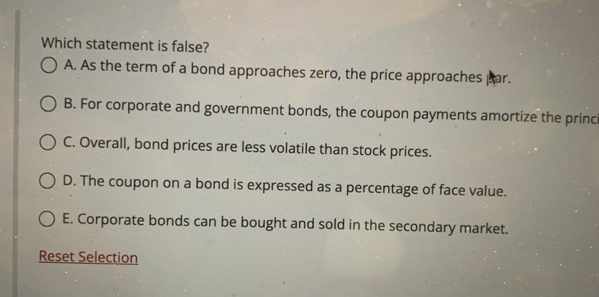 Which statement is false?
O A. As the term of a bond approaches zero, the price approaches kar.
O B. For corporate and government bonds, the coupon payments amortize the princi
OC. Overall, bond prices are less volatile than stock prices.
O D. The coupon on a bond is expressed as a percentage of face value.
O E. Corporate bonds can be bought and sold in the secondary market.
Reset Selection
