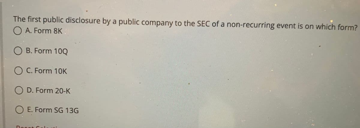 The first public disclosure by a public company to the SEC of a non-recurring event is on which form?
O A. Form 8K
O B. Form 10Q
O C. Form 10K
O D. Form 20-K
O E. Form SG 13G
Rocot C
