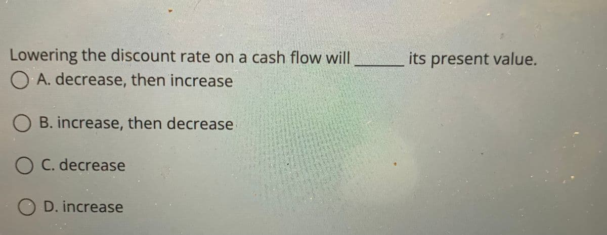 Lowering the discount rate on a cash flow will
its present value.
A. decrease, then increase
O B. increase, then decrease
O C. decrease
D. increase
