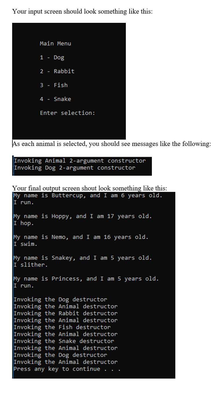 Your input screen should look something like this:
Main Menu
1 - Dog
2 - Rabbit
3 - Fish
4 - Snake
Enter selection:
As each animal is selected, you should see messages like the following:
Invoking Animal 2-argument constructor
Invoking Dog 2-argument constructor
Your final output screen shout look something like this:
My name is Buttercup, and I am 6 years old.
I run.
My name is Hoppy, and I am 17 years old.
I hop.
My name is Nemo, and I am 16 years old.
I swim.
My name is Snakey, and I am 5 years old.
I slither.
My name is Princess, and I am 5 years old.
I run.
Invoking the Dog destructor
Invoking the Animal destructor
Invoking the Rabbit destructor
Invoking the Animal destructor
Invoking the Fish destructor
Invoking the Animal destructor
Invoking the Snake destructor
Invoking the Animal destructor
Invoking the Dog destructor
Invoking the Animal destructor
Press any key to continue . . .
