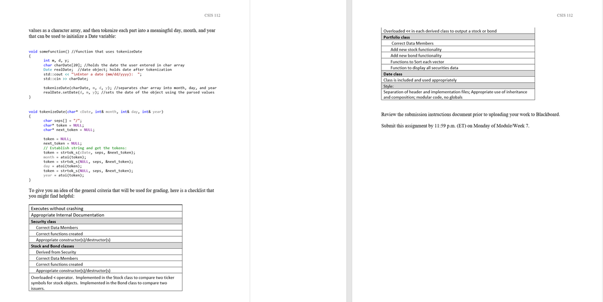 CSIS 112
CSIS 112
values as a character array, and then tokenize each part into a meaningful day, month, and year
that can be used to initialize a Date variable:
Overloaded « in each derived class to output a stock or bond
Portfolio class
Correct Data Members
Add new stock functionality
Add new bond functionality
Functions to Sort each vector
Function to display all securities data
Date class
void someFunction() //function that uses tokenizeDate
{
int m, d, y;
char charDate[20]; //holds the date the user entered in char array
Date realDate; //date object; holds date after tokenization
std::cout << "\nEnter a date (mm/dd/yyyy): ";
std::cin >> charDate;
ciass
Class is included and used appropriately
Style:
Separation of header and implementation files; Appropriate use of inheritance
and composition; modular code, no globals
tokenizeDate(charDate, m, d, y); //separates char array into month, day, and year
realDate.setDate(d, m, y); //sets the date of the object using the parsed values
}
void tokenizeDate(char cDate, int& month, int& day, int& year)
Review the submission instructions document prior to uploading your work to Blackboard.
char seps[] - "/";
char* token - NULL;
char next_token - NULL;
Submit this assignment by 11:59 p.m. (ET) on Monday of Module/Week 7.
token - NULL;
next_token - NULL;
// Establish string and get the tokens:
token = strtok_s(cDate, seps, &next_token);
month = atoi(token);
token = strtok_s (NULL, seps, &next_token);
day - atoi(token);
token - strtok_s (NULL, seps, &next_token);
year = atoi(token);
}
To give you an idea of the general criteria that will be used for grading, here is a checklist that
you might find helpful:
Executes without crashing
Appropriate Internal Documentation
Security class
Correct Data Members
Correct functions created
Appropriate constructor(s)/destructor(s)
Stock and Bond classes
Derived from Security
Correct Data Members
Correct functions created
Appropriate constructor(s)/destructor(s)
Overloaded < operator. Implemented in the Stock class to compare two ticker
symbols for stock objects. Implemented in the Bond class to compare two
issuers.
