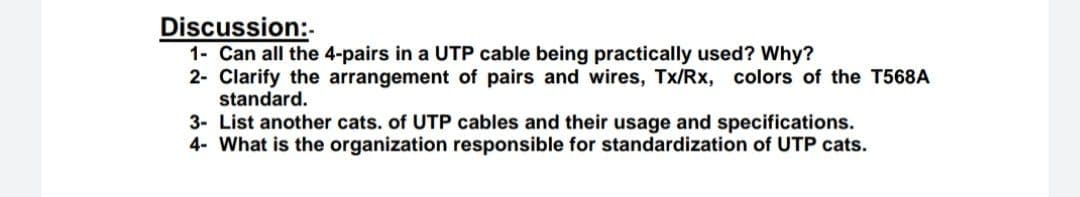 Discussion:-
1- Can all the 4-pairs in a UTP cable being practically used? Why?
2- Clarify the arrangement of pairs and wires, Tx/Rx, colors of the T568A
standard.
3- List another cats. of UTP cables and their usage and specifications.
4- What is the organization responsible for standardization of UTP cats.
