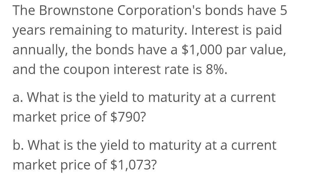 The Brownstone Corporation's bonds have 5
years remaining to maturity. Interest is paid
annually, the bonds have a $1,000 par value,
and the coupon interest rate is 8%.
a. What is the yield to maturity at a current
market price of $790?
b. What is the yield to maturity at a current
market price of $1,073?
