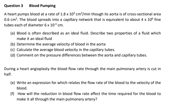 Question 3 Blood Pumping
A heart pumps blood at a rate of 1.8 x 10³ cm³/min though its aorta is of cross-sectional area
0.6 cm². The blood spreads into a capillary network that is equivalent to about 4 x 105 fine
tubes each of diameter 6 x 10³ cm.
(a) Blood is often described as an ideal fluid. Describe two properties of a fluid which
make it an ideal fluid
(b) Determine the average velocity of blood in the aorta
(c) Calculate the average blood velocity in the capillary tubes.
(d) Comment on the pressure differences between the aorta and capillary tubes.
During a heart angioplasty the blood flow rate through the main pulmonary artery is cut in
half.
(e) Write an expression for which relates the flow rate of the blood to the velocity of the
blood.
(f) How will the reduction in blood flow rate affect the time required for the blood to
make it all through the main pulmonary artery?