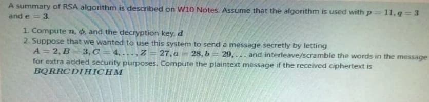 A summary of RSA algorithm is described on W10 Notes. Assume that the algorithm is used with p= 11,q=3
and e = 3.
1. Compute n, d, and the decryption key, d
2. Suppose that we wanted to use this system to send a message secretly by letting
A = 2, B3,C4,...,Z
27, a
-
28, b= 29,... and interleave/scramble the words in the message
for extra added security purposes. Compute the plaintext message if the received ciphertext is
BQRRCDIHICHM