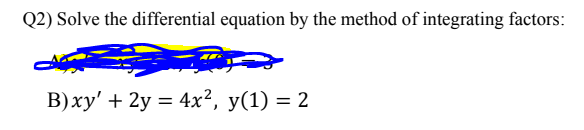 Q2) Solve the differential equation by the method of integrating factors:
B)xy' + 2y = 4x², y(1) = 2
