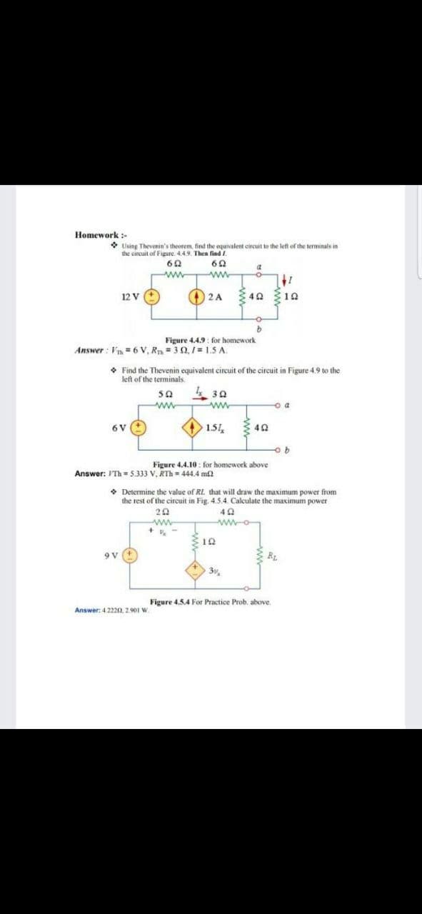 Homework :-
* Using Thevenin's theorem, find the equivalent circuit to the left of the terminals in
the circuit of Figure. 4.4.9. Then find .
at
ww
O 2 A
3 40 10
12 V
Figure 4.4.9 : for homework
Answer : Vn =6 V, Rn = 3 0,/= 1.5 A.
• Find the Thevenin equivalent circuit of the circuit in Figure 4.9 to the
left of the terminals.
30
ww
ww
6V
1.51
40
Figure 4.4.10 : for homework above
Answer: ITh = 5.333 V, RTh = 444.4 m2
• Determine the value of RL. that will draw the maximum power from
the rest of the circuit in Fig. 4.5.4. Calculate the maximum power
20
ww.
wwo
310
9 v (+
3v
Figure 4.5.4 For Practice Prob. above.
Answer: 4.2220. 2901 W
