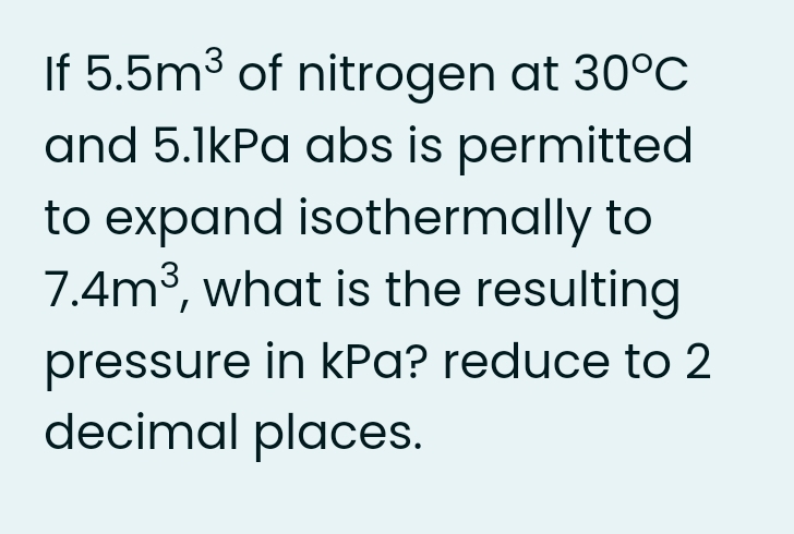 If 5.5m3 of nitrogen at 30°C
and 5.1kPa abs is permitted
to expand isothermally to
7.4m3, what is the resulting
pressure in kPa? reduce to 2
decimal places.
