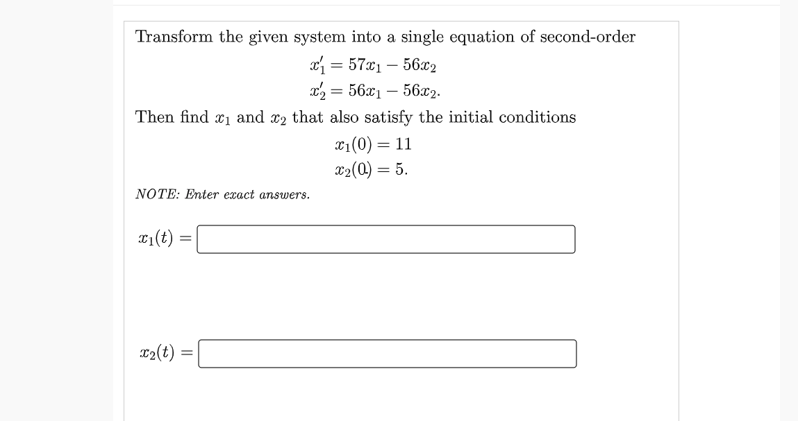 Transform the given system into a single equation of second-order
a = 57x1 – 56x2
x, = 56x1 – 56x2.
Then find x1 and x2 that also satisfy the initial conditions
x1(0) = 11
x2(0) = 5.
NOTE: Enter exact answers.
T1(t) =
T2(t) :
