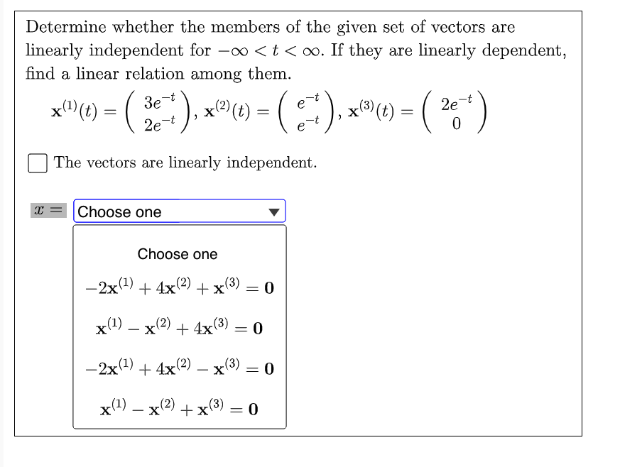 Determine whether the members of the given set of vectors are
linearly independent for -0o < t <o. If they are linearly dependent,
find a linear relation among them.
x"(t)
3e t
x(t) =
x(2)
2e
2e-t
e
The vectors are linearly independent.
x = Choose one
Choose one
-2x(1) + 4x(2)
x(3)
= 0
x(1) – x(2) + 4x(3) = 0
-
%3D
-2x(4) + 4x(2) – x(3)
x(4) – x(2) + x(3)
-
