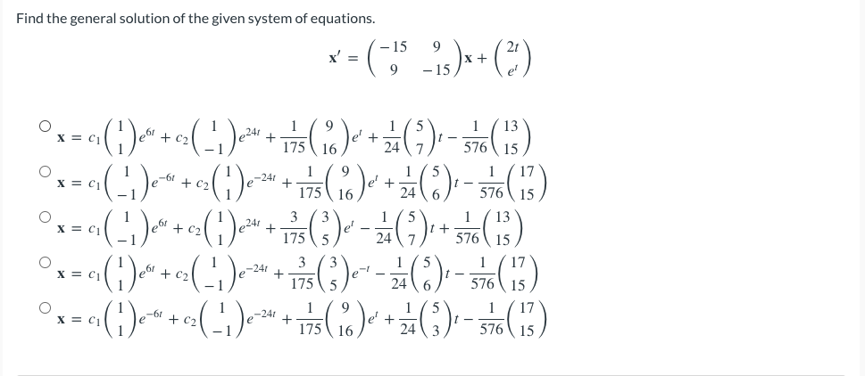 Find the general solution of the given system of equations.
9
x = ( − 15
1₁ ) x + (²)
9
- 15
1
9
1
1 13
x=()+(")+( ) + ਤਲ ( 3 )
175 16
576 15
1 9
% 4 ( ) –
+ ਕ ( ) –
(1) + (1)
cz(1)e
el ©2]
+t()
1
576 15
ਸ ( 3 )
X = C₁
175 16
I
3
1
° x = ₁₁ ( ₁ ) ² + 0₂ ( 1 ) ² + √75 (²3) ² - ²7 (²9) ² + 3576 ( 13 )
j
2
-1
-241
£
(2) - ( ) --- () ¹² + ₂-² ( ²7 ) ² ² + ₁ ² ( 1 ) ¹² = 0
I-
1 9
1
° x = ₁₂ ( ₁ ) e* + c₂ ( ¹₁ ) ²²" + 775 ( ₁6 ) ² + 27 (3) ¹ - 5760 ( 13 )
j
15