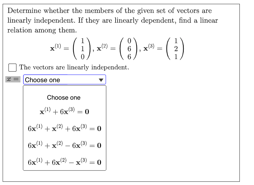 Determine whether the members of the given set of vectors are
linearly independent. If they are linearly dependent, find a linear
relation among them.
"- () --()-()
1
1
x(1)
x(2)
x(3)
2
6.
1
The vectors are linearly independent.
X = |Choose one
Choose one
x(1) + 6x(3) :
6x0) + х?) + 6х(3)
+x(2)
+ 6x3) = 0
6x(1)
+x(2) — 6х(3)
— 0
6x1) + 6x(2) – x(3)
= 0
-
