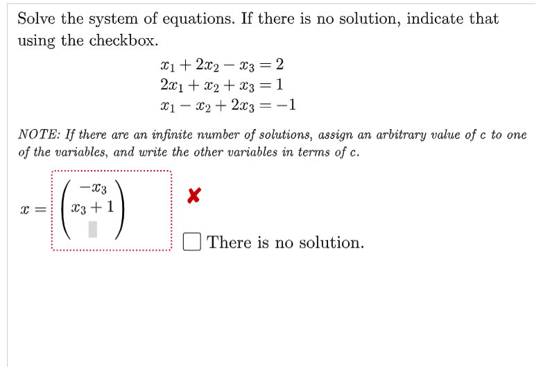 Solve the system of equations. If there is no solution, indicate that
using the checkbox.
X1+ 2x2 – x3 = 2
2x1 + x2 + x3 = 1
X1 – x2+ 2x3 =-1
%3D
NOTE: If there are an infinite number of solutions, assign an arbitrary value of c to one
of the variables, and write the other variables in terms of c.
--)
-X3
x =
X3 + 1
There is no solution.
