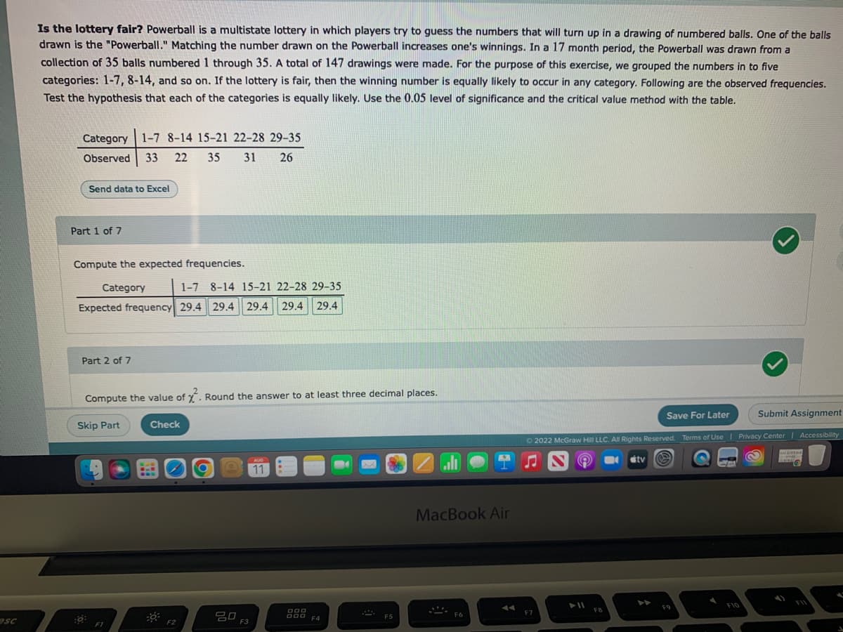 esc
Is the lottery fair? Powerball is a multistate lottery in which players try to guess the numbers that will turn up in a drawing of numbered balls. One of the balls
drawn is the "Powerball." Matching the number drawn on the Powerball increases one's winnings. In a 17 month period, the Powerball was drawn from a
collection of 35 balls numbered 1 through 35. A total of 147 drawings were made. For the purpose of this exercise, we grouped the numbers in to five
categories: 1-7, 8-14, and so on. If the lottery is fair, then the winning number is equally likely to occur in any category. Following are the observed frequencies.
Test the hypothesis that each of the categories is equally likely. Use the 0.05 level of significance and the critical value method with the table.
Category 1-7 8-14 15-21 22-28 29-35
Observed 33 22 35
31 26
Send data to Excel
Part 1 of 7
Compute the expected frequencies.
Category
1-7 8-14 15-21 22-28 29-35
Expected frequency 29.4 29.4 29.4 29.4 29.4
Part 2 of 7
Compute the value of 2. Round the answer to at least three decimal places.
Skip Part
FI
Check
F2
O
ㅁㅁ
F3
AUG
11
DOD
DOO
F4
F5
K
MacBook Air
F6
Save For Later
Submit Assignment
Ⓒ2022 McGraw Hill LLC. All Rights Reserved. Terms of Use | Privacy Center | Accessibility
(Q
F7
► 11
F8
tv
A
F9
F10
S
M