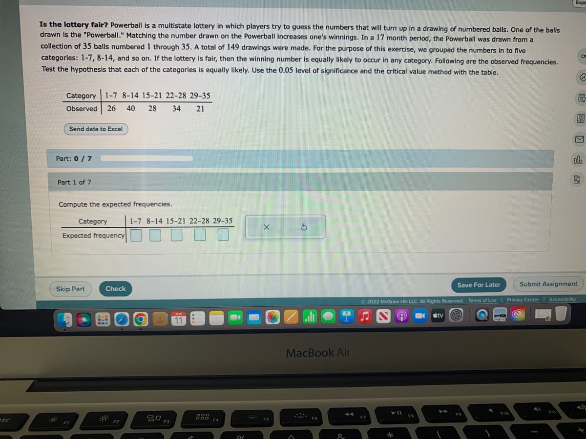 sc
Is the lottery fair? Powerball is a multistate lottery in which players try to guess the numbers that will turn up in a drawing of numbered balls. One of the balls
drawn is the "Powerball." Matching the number drawn on the Powerball increases one's winnings. In a 17 month period, the Powerball was drawn from a
collection of 35 balls numbered 1 through 35. A total of 149 drawings were made. For the purpose of this exercise, we grouped the numbers in to five
categories: 1-7, 8-14, and so on. If the lottery is fair, then the winning number is equally likely to occur in any category. Following are the observed frequencies.
Test the hypothesis that each of the categories is equally likely. Use the 0.05 level of significance and the critical value method with the table.
Category 1-7 8-14 15-21 22-28 29-35
Observed 26 40 28 34 21
Send data to Excel
Part: 0/7
Part 1 of 7
Compute the expected frequencies.
Category
Expected frequency
Skip Part
F1
B-
Check
-0²
F2
1-7 8-14 15-21 22-28 29-35
20
F3
AUG
11
DOO
DOO
F4
9/
X
F5
$
MacBook Air
F6
&
F7
► 11
*
FB
Submit Assignment
Ⓒ2022 McGraw Hill LLC. All Rights Reserved. Terms of Use | Privacy Center | Accessibility
B
tv
Save For Later
F9
C
Espe
F10
←
E
4
V
do
5