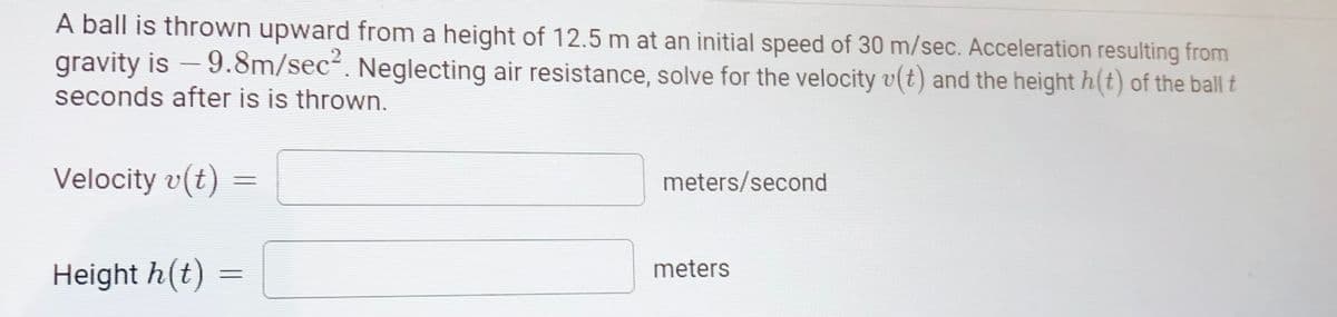 A ball is thrown upward from a height of 12.5 m at an initial speed of 30 m/sec. Acceleration resulting from
gravity is -9.8m/sec'. Neglecting air resistance, solve for the velocity v(t) and the height h(t) of the ball t
seconds after is is thrown.
Velocity v(t)
meters/second
meters
Height h(t)

