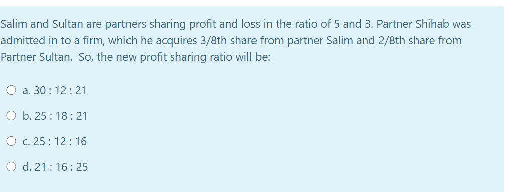 Salim and Sultan are partners sharing profit and loss in the ratio of 5 and 3. Partner Shihab was
admitted in to a firm, which he acquires 3/8th share from partner Salim and 2/8th share from
Partner Sultan. So, the new profit sharing ratio will be:
O a. 30 : 12: 21
O b. 25 : 18 : 21
O c. 25 : 12: 16
O d. 21:16: 25
