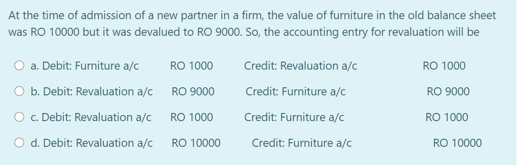 At the time of admission of a new partner in a firm, the value of furniture in the old balance sheet
was RO 10000 but it was devalued to RO 9000. So, the accounting entry for revaluation will be
a. Debit: Furniture a/c
RO 1000
Credit: Revaluation a/c
RO 1000
O b. Debit: Revaluation a/c
RO 9000
Credit: Furniture a/c
RO 9000
c. Debit: Revaluation a/c
RO 1000
Credit: Furniture a/c
RO 1000
O d. Debit: Revaluation a/c
RO 10000
Credit: Furniture a/c
RO 10000
